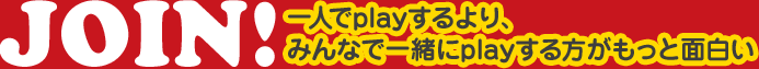 JOIN! 一人でplayするより、みんなで一緒にplayする方がもっと面白い