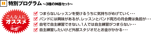特別プログラム 3種の神器セット こんな人にオススメ つまらないレッスンを受けるうちに気持ちがめげていく。バンドに興味はあるが、レッスンとバンド両方の月会費は負担が。自宅で自主練習できない。1人では自主練習がつまらない。自主練習したいけど外部スタジオだとお金がかかる。