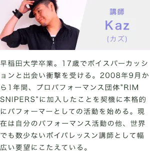 「講師：Kaz(カズ)」「早稲田大学卒業。17歳でボイスパーカッションと出会い衝撃を受ける。2008年9月から1年間、プロパフォーマンス団体”RIM SNIPERS”に加入したことを契機に本格的にパフォーマーとしての活動を始める。現在は自分のパフォーマンス活動の他、世界でも数少ないボイパレッスン講師として幅広い要望にこたえている。」