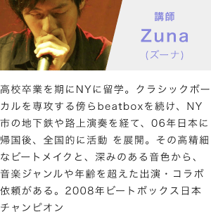 「講師：Zuna(ズーナ)」「高校卒業を期にNYに留学。クラシックボーカルを専攻する傍らbeatboxを続け、NY市の地下鉄や路上演奏を経て、06年日本に帰国後、全国的に活動 を展開。その高精細なビートメイクと、深みのある音色から、音楽ジャンルや年齢を超えた出演・コラボ依頼がある。2008年ビートボックス日本チャンピオン」