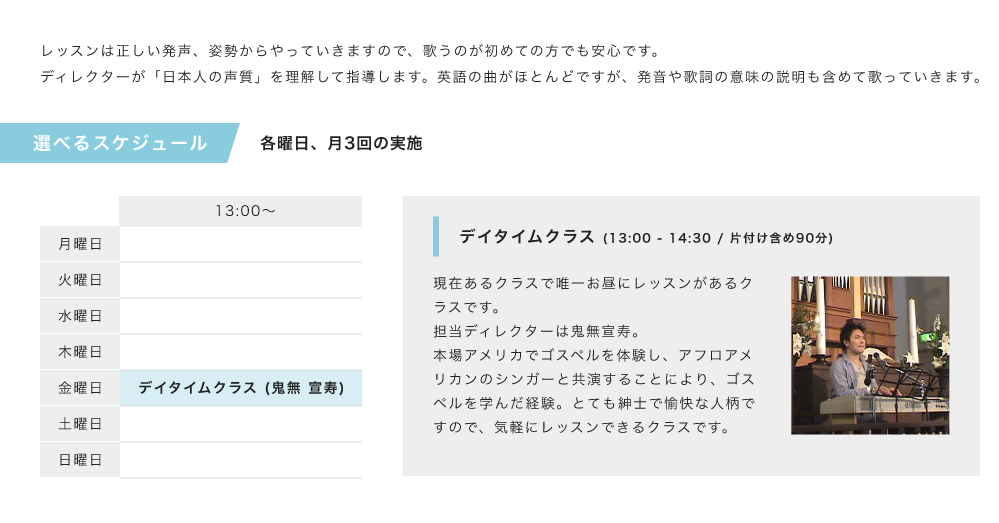 「レッスンは正しい発声、姿勢からやっていきますので、歌うのが初めての方でも安心です。ディレクターが「日本人の声質」を理解して指導します。英語の曲がほとんどですが、発音や歌詞の意味の説明も含めて歌っていきます。」「選べるスケジュール、各曜日、月3回の実施」「金曜日13:00〜、デイタイムクラス (鬼無 宣寿)」「デイタイムクラス (13:00 - 14:30 / 片付け含め90分)、現在あるクラスで唯一お昼にレッスンがあるクラスです。担当ディレクターは鬼無宣寿。本場アメリカでゴスペルを体験し、アフロアメリカンのシンガーと共演することにより、ゴスペルを学んだ経験。とても紳士で愉快な人柄ですので、気軽にレッスンできるクラスです。」