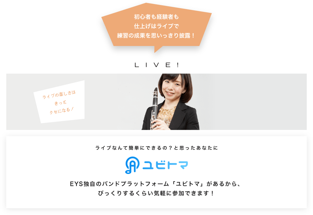 初心者も経験者も仕上げはライブで望の成果をむいっきり披露 LIVE! ライブの楽しさはきっとクセになる！  ライブなんて簡単にできるの？と思うあなたに　ユビトマ　EYS独自のバンドプラットフォーム「ユビトマ」があるから、びっくりするくらい気軽に参加できます！