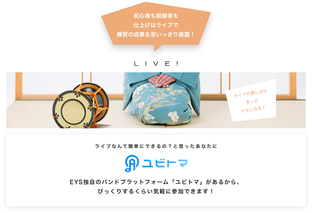 初心者も経験者も仕上げはライブで望の成果をむいっきり披露 LIVE! ライブの楽しさはきっとクセになる！  ライブなんて簡単にできるの？と思うあなたに　ユビトマ　EYS独自のバンドプラットフォーム「ユビトマ」があるから、びっくりするくらい気軽に参加できます！