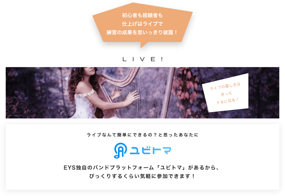 初心者も経験者も仕上げはライブで望の成果をむいっきり披露 LIVE! ライブの楽しさはきっとクセになる！  ライブなんて簡単にできるの？と思うあなたに　ユビトマ　EYS独自のバンドプラットフォーム「ユビトマ」があるから、びっくりするくらい気軽に参加できます！