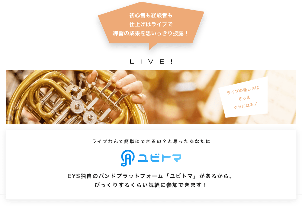初心者も経験者も仕上げはライブで望の成果をむいっきり披露 LIVE! ライブの楽しさはきっとクセになる！  ライブなんて簡単にできるの？と思うあなたに　ユビトマ　EYS独自のバンドプラットフォーム「ユビトマ」があるから、びっくりするくらい気軽に参加できます！