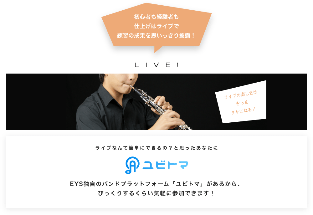 初心者も経験者も仕上げはライブで望の成果をむいっきり披露 LIVE! ライブの楽しさはきっとクセになる！  ライブなんて簡単にできるの？と思うあなたに　ユビトマ　EYS独自のバンドプラットフォーム「ユビトマ」があるから、びっくりするくらい気軽に参加できます！