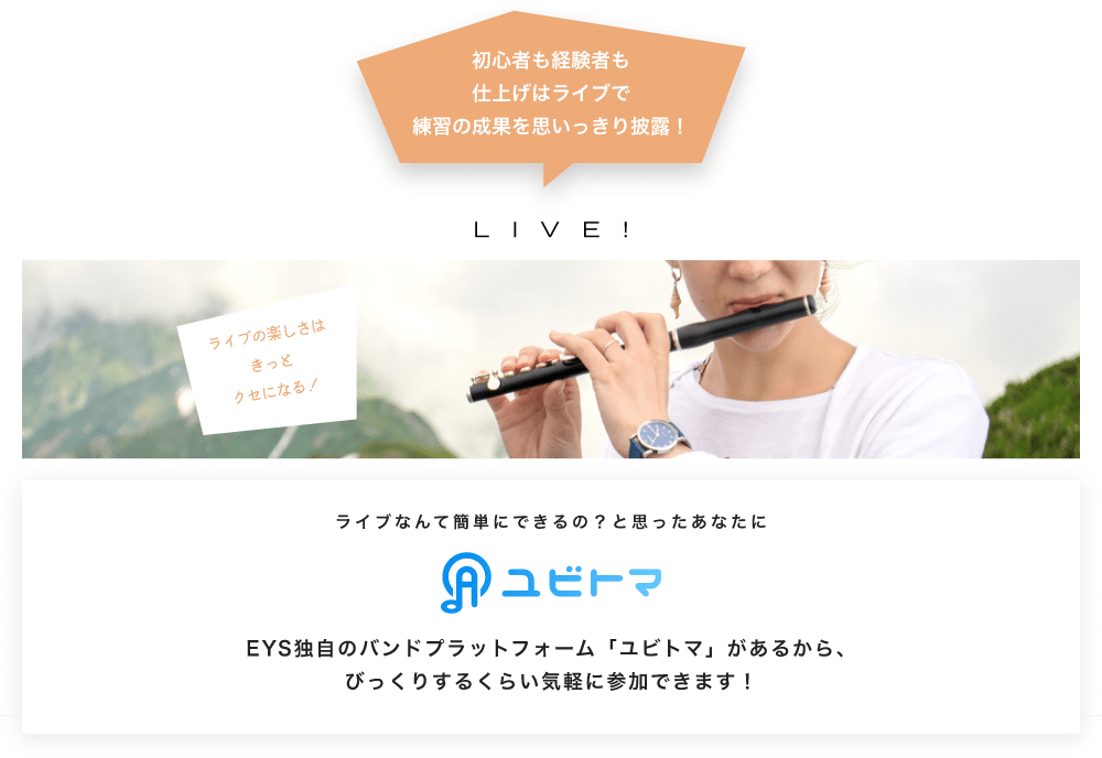 初心者も経験者も仕上げはライブで望の成果をむいっきり披露 LIVE! ライブの楽しさはきっとクセになる！  ライブなんて簡単にできるの？と思うあなたに　ユビトマ　EYS独自のバンドプラットフォーム「ユビトマ」があるから、びっくりするくらい気軽に参加できます！