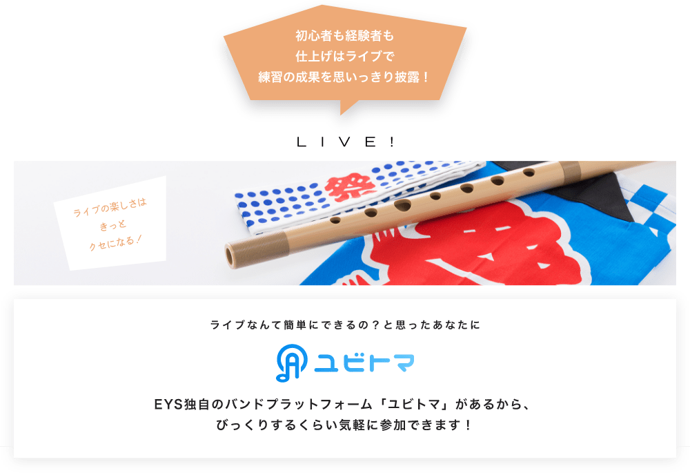 初心者も経験者も仕上げはライブで望の成果をむいっきり披露 LIVE! ライブの楽しさはきっとクセになる！  ライブなんて簡単にできるの？と思うあなたに　ユビトマ　EYS独自のバンドプラットフォーム「ユビトマ」があるから、びっくりするくらい気軽に参加できます！