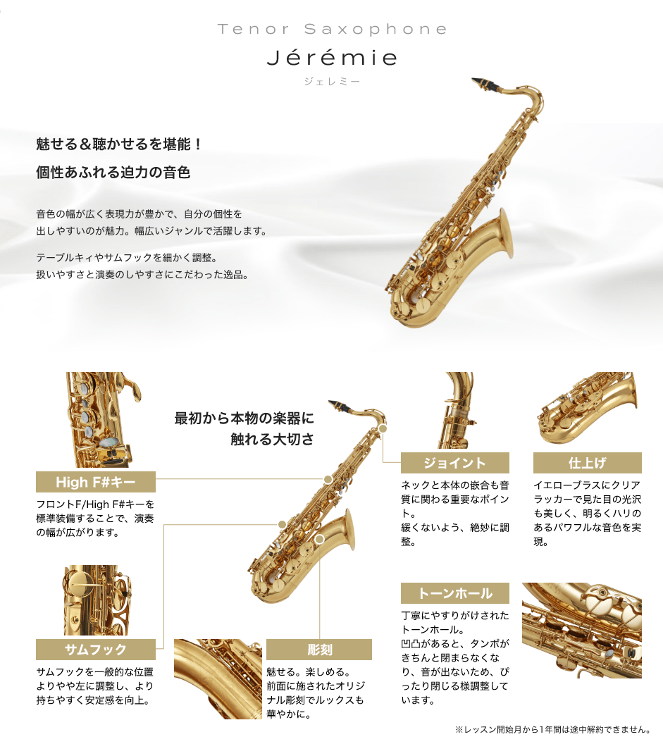 「Tenor Saxophone Jérémie ジェレミー」「魅せる＆聴かせるを堪能!個性あふれる迫力の音色 音色の幅が広く表現力が豊かで、自分の個性を出しやすいのが魅力。幅広いジャンルで活躍します。 テーブルキィやサムフックを細かく調整。扱いやすさと演奏のしやすさにこだわった逸品。」「最初から本物の楽器に触れる大切さ」「High F#キー：フロントF/High F#キーを標準装備することで、演奏の幅が広がります。」「サムフック：サムフックを一般的な位置よりやや左に調整し、より持ちやすく安定感を向上。」「彫刻：魅せる。楽しめる。前面に施されたオリジナル彫刻でルックスも華やかに。」「トーンホール：丁寧にやすりがけされたトーンホール。凹凸があると、タンポがきちんと閉まらなくなり、音が出ないため、ぴったり閉じる様調整しています。」「ジョイント：ネックと本体の嵌合も音質に関わる重要なポイント。緩くないよう、絶妙に調整。」「仕上げ：イエローブラスにクリアラッカーで見た目の光沢も美しく、明るくハリのあるパワフルな音色を実現。」