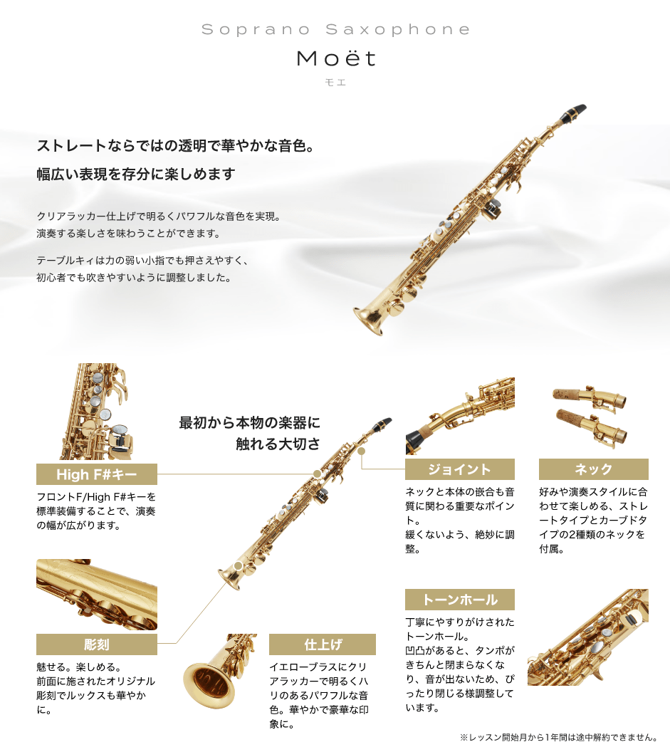 「Soprano Saxophone Moët モエ」「ストレートならではの透明で華やかな音色。幅広い表現を存分に楽しめます、クリアラッカー仕上げで明るくパワフルな音色を実現。演奏する楽しさを味わうことができます。テーブルキィは力の弱い小指でも押さえやすく、初心者でも吹きやすいように調整しました。」「最初から本物の楽器に触れる大切さ」「High F#キー：フロントF/High F#キーを標準装備することで、演奏の幅が広がります。」「彫刻：魅せる。楽しめる。前面に施されたオリジナル彫刻でルックスも華やかに。」「仕上げ：イエローブラスにクリアラッカーで明るくハリのあるパワフルな音色。華やかで豪華な印象に。」「トーンホール：丁寧にやすりがけされたトーンホール。凹凸があると、タンポがきちんと閉まらなくなり、音が出ないため、ぴったり閉じる様調整しています。」「ジョイント：ネックと本体の嵌合も音質に関わる重要なポイント。緩くないよう、絶妙に調整。」「ネック：好みや演奏スタイルに合わせて楽しめる、ストレートタイプとカーブドタイプの2種類のネックを付属。」