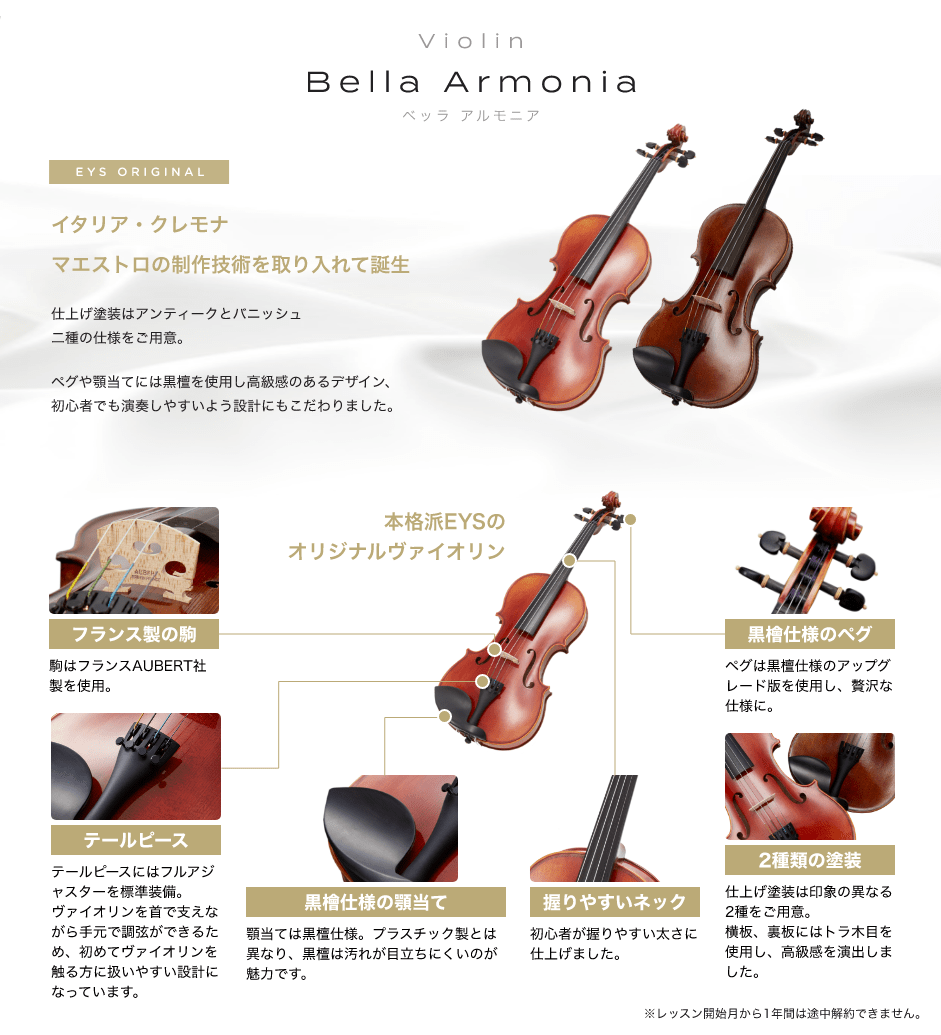 「Violin　Bella Armonia　ベッラ　アルもニア」　EYS ORIGINAL　イタリア・クレモナ　マエストロの制作技術を取り入れて誕生　仕上げ塗装はアンティークとパニッシュ二重の仕様をご用意。　ペグや顎当てには黒檀を使用し高級感のあるデザイン、初心者でも演奏しやすいよう設計にもこだわりました。　「フランス制の駒」駒はフランスAUBERT社製を使用。　「テールピース」テールピースにはファルアジャスターを表示装備。バイオリンを首で支えながら手元で調弦ができるため、初めてバイオリンを触る方に扱いやすい設計になっています。　「黒檀仕様の顎当て」顎当ては黒檀仕様。プラスチック製とは異なり、黒檀は汚れが目立ちにくいのが魅力です。　「握りやすいネック」初心者が握りやすい太さに仕上げました。　「２種類の塗装」仕上げ塗装は印象の異なる２種をご用意。横坂、裏坂にはトラ木目を使用し、高級感を演出しました。　「黒檀仕様のペグ」ペグは黒檀仕様のアップグレード版を使用し、贅沢な仕様に。　本格派EYSのオリジナルバイオリン　※レッスン開始月から１年間は途中解約出来ません。
