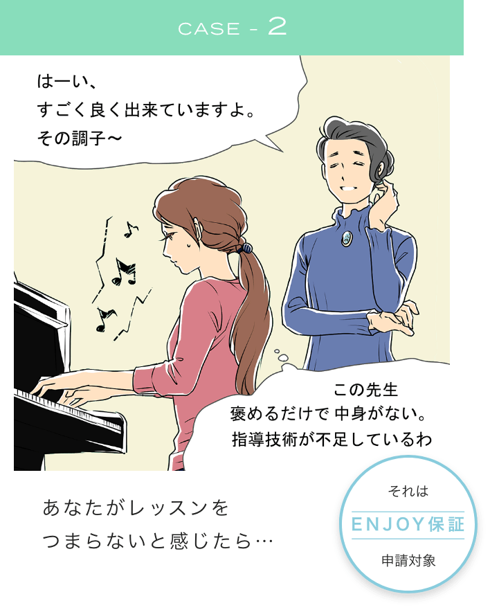 CASE2 はーい、すごく良く出来ていますよ。その調子～ この先生褒めるだけで中身がない。指導技術が不足しているわ あなたがレッスンをつまらないと感じたら...それは、Enjoy保証申請対象！！