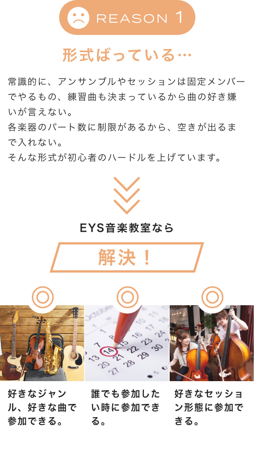 Reason1 形式ばっている… 常識的に、アンサンブルやセッションは固定メンバーでやるもの、練習曲も決まっているから曲の好き嫌いが言えない。各楽器のパート数に制限があるから、空きが出るまで入れない。そんな形式が初心者のハードルを上げています。EYS音楽教室なら解決！好きなジャンル、好きな曲で参加できる。誰でも参加したい時に参加できる。好きなセッション形態に参加できる。