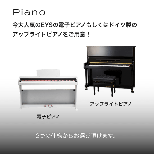 Piano 今大人気のEYSの電子ピアノもしくはドイツ製のアップライトピアノをご用意！ 2つの仕様からお選び頂きます。