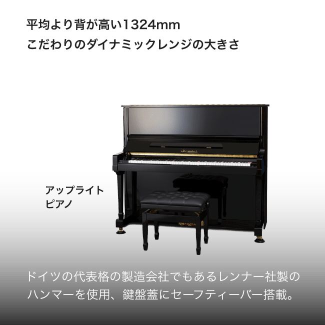 アップライトピアノ 平均より背が高い全高1324mmこだわりのダイナミックレンジの大きさ。ドイツの代表格の製造会社でもあるレンナー社製のハンマーを使用, 鍵盤にセーフティーバー搭載。