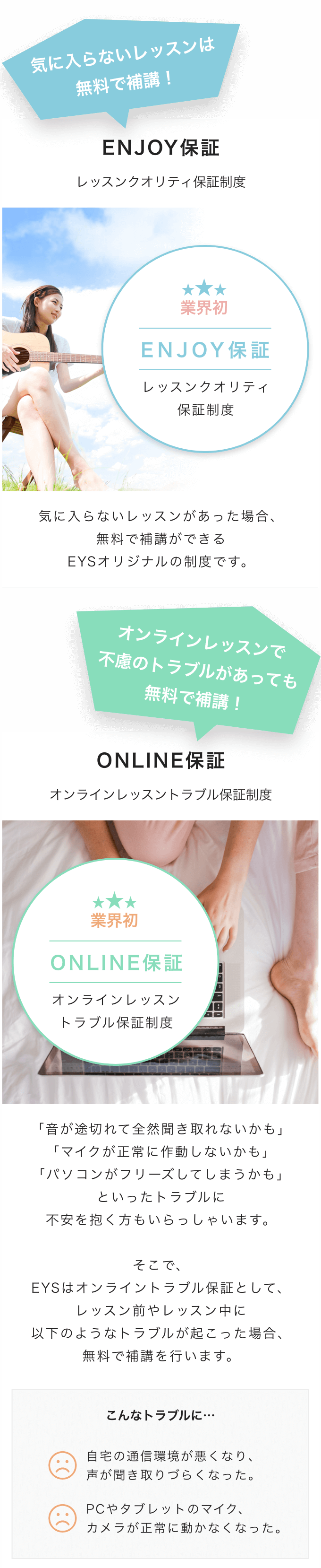 気に入らないレッスンは
            無料で補講！

            ENJOY保証
            レッスンクオリティ保証制度

            業界初
            ENJOY保証
            レッスンクオリティ
            保証制度

            気に入らないレッスンがあった場合、
            無料で補講ができる
            EYSオリジナルの制度です。

            オンラインレッスンで
            不慮のトラブルがあっても
            無料で補講！

            ONLINE保証
            オンラインレッスントラブル保証制度

            業界初
            ONLINE保証

            オンラインレッスン
            トラブル保証制度

            「音が途切れて全然聞き取れないかも」
            「マイクが正常に作動しないかも」
            「パソコンがフリーズしてしまうかも」
            といったトラブルに
            不安を抱く方もいらっしゃいます。

            そこで、
            EYSはオンライントラブル保証として、
            レッスン前やレッスン中に
            以下のようなトラブルが起こった場合、
            無料で補講を行います。

            こんなトラブルに…
            自宅の通信環境が悪くなり、
            声が聞き取りづらくなった。

            PCやタブレットのマイク、
            カメラが正常に動かなくなった。