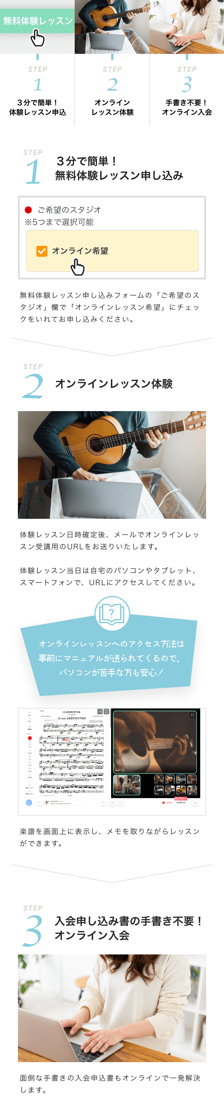 STEP1　３分で簡単！体験レッスン申し込み
            STEP2　オンラインレッスン体験
            STEP3　手書き不要オンライン！入会

            STEP1 ３分で簡単！無料体験レッスン申し込み
            ご希望のスタジオ※５つまで選択可能　オンライン希望
            無料体験レッスン申し込みフォームの「ご希望のスタジオ」欄で「オンラインレッスン希望」にチェックをいれてお申し込みください。

            STEP2　オンラインレッスン体験
            体験レッスン日時確定後、メールでオンラインレッスン受講用のURLをお送りいたします。
            体験レッスン当日は自宅のパソコンやタブレット、スマートフォンで、URLにアクセスしてください。

            オンラインレッスンへのアクセス方法は
            事前にマニュアルが送られてくるので、
            パソコンが苦手な方も安心！

            楽譜を画面上に表示し、メモを取りながらレッスンができます。

            STEP3　入会申し込み書の手書き不要！オンライン入会
            面倒な手書きの入会申込書もオンラインで一発解決します。