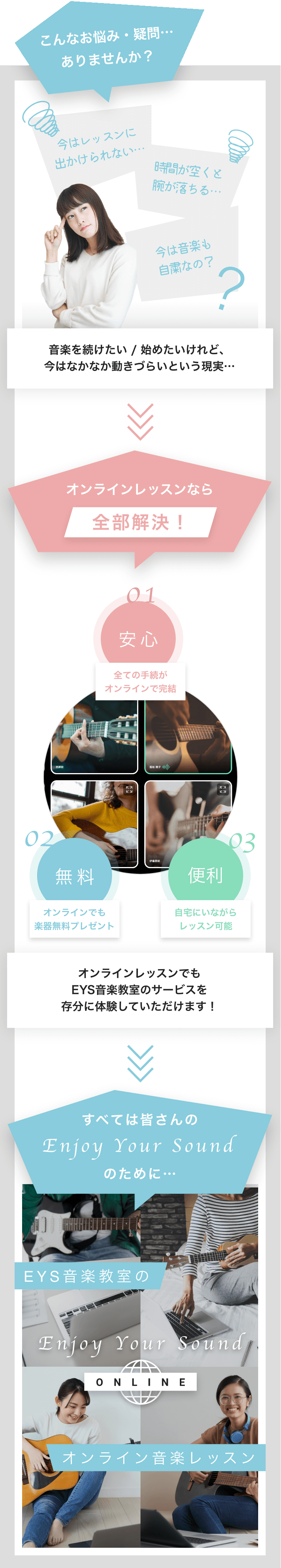 こんなお悩み・疑問…ありませんか？
                     今はレッスンに出かけられない… 時間があくと腕が落ちる… 今は音楽も自粛なの？
                     音楽を続けたい / 始めたいけれど、今はなかなか動きづらいという現実…
                     オンラインレッスンなら全部解決！ 01 安心:全ての手続がオンラインで完結 02 無料:オンラインでも楽器無料プレゼント 03 便利:自宅にいながらレッスン可能
                     オンラインレッスンでも EYS音楽教室のサービスを 存分に体験していただけます！
                     すべての皆さんのEnjoy Your Soundのために…
                     EYS音楽教室のオンライン音楽レッスン