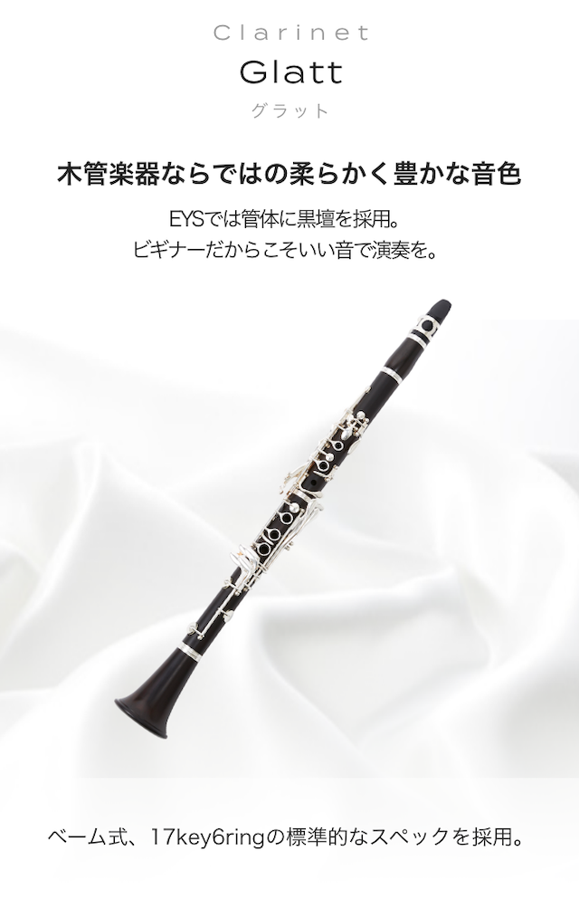 クラリネット Glatt 木管楽器ならではの柔らかく豊かな音色 EYSでは管体に黒壇を採用。ビギナーだからこそいい音で演奏を。ベーム式、17key6ringの標準的なスペックを採用。