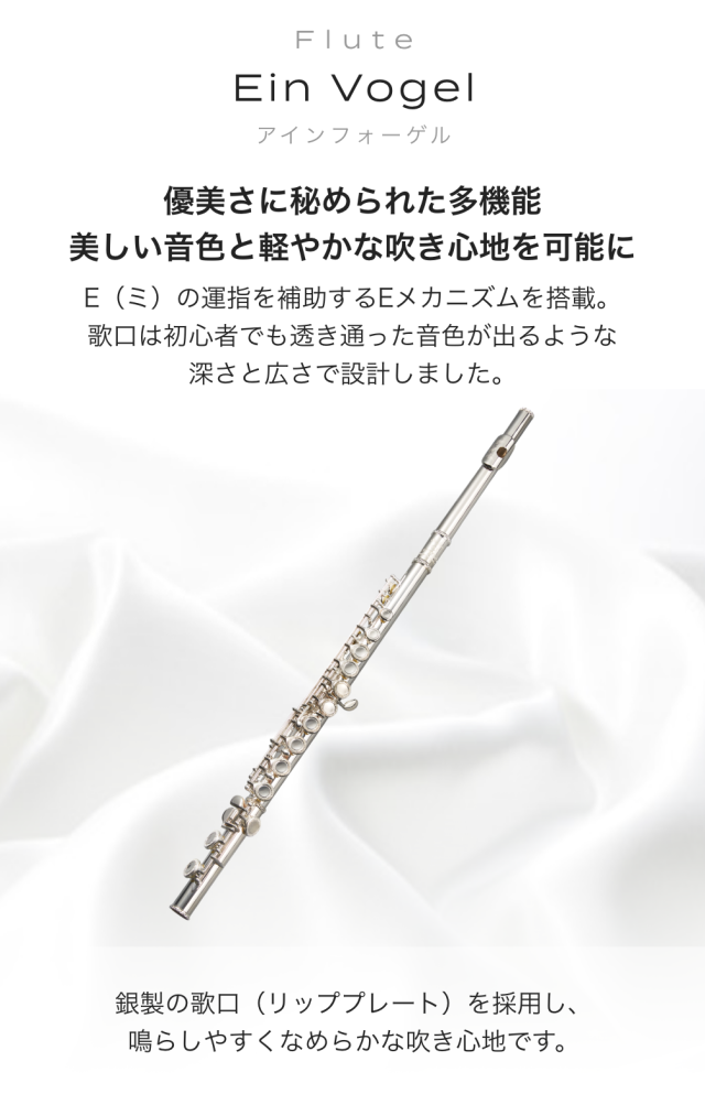 フルート Ein Vogel (アィンフォーゲル) 優美さに秘められた多機能 美しい音色と軽やかな吹き心地を可能に E(ミ)の運指を補助するEメカニズムを搭載 歌口は初心者でも透き通 った音色が出るような深さと広さで設計しました 銀製の歌口(リッププレート)を採用し 鳴らしやすくなめらかな吹き心地です
