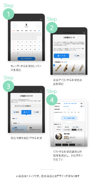 1.カレンダーから希望のレッスン日を選択, 2. 楽器アイコンから希望の楽器を選択, 3. 現在地またはエリアから希望のスタジオを選択, 4. リストから希望の講師と時間帯を選択し、予約ボタンで完了!!