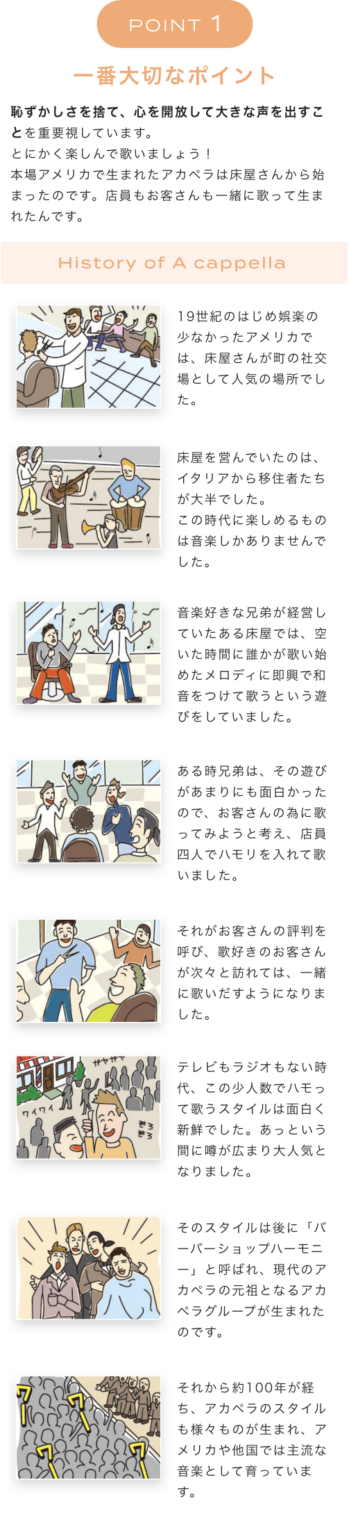 POINT 1 一番大切なポイント 恥ずかしさを捨て、心を開放して大きな声を出すことを重要視しています。とにかく楽しんで歌いましょう！本場アメリカで生まれたアカペラは床屋さんから始まったのです。店員もお客さんも一緒に歌って生まれたんです。 History of A cappella  19世紀のはじめ娯楽の少なかったアメリカでは、床屋さんが町の社交場として人気の場所でした。 床屋を営んでいたのは、イタリアから移住者たちが大半でした。この時代に楽しめるものは音楽しかありませんでした。音楽好きな兄弟が経営していたある床屋では、空いた時間に誰かが歌い始めたメロディに即興で和音をつけて歌うという遊びをしていました。ある時兄弟は、その遊びがあまりにも面白かったので、お客さんの為に歌ってみようと考え、店員四人でハモリを入れて歌いました。それがお客さんの評判を呼び、歌好きのお客さんが次々と訪れては、一緒に歌いだすようになりました。テレビもラジオもない時代、この少人数でハモって歌うスタイルは面白く新鮮でした。あっという間に噂が広まり大人気となりました。そのスタイルは後に「バーバーショップハーモニー」と呼ばれ、現代のアカペラの元祖となるアカペラグループが生まれたのです。それから約100年が経ち、アカペラのスタイルも様々ものが生まれ、アメリカや他国では主流な音楽として育っています。
