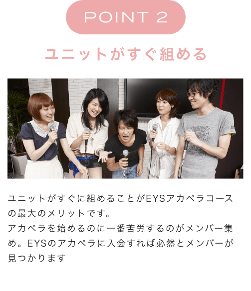 POINT 2 ユニットがすぐ組める ユニットがすぐに組めることがEYSアカペラコースの最大のメリットです。アカペラを始めるのに一番苦労するのがメンバー集め。EYSのアカペラに入会すれば必然とメンバーが見つかります
