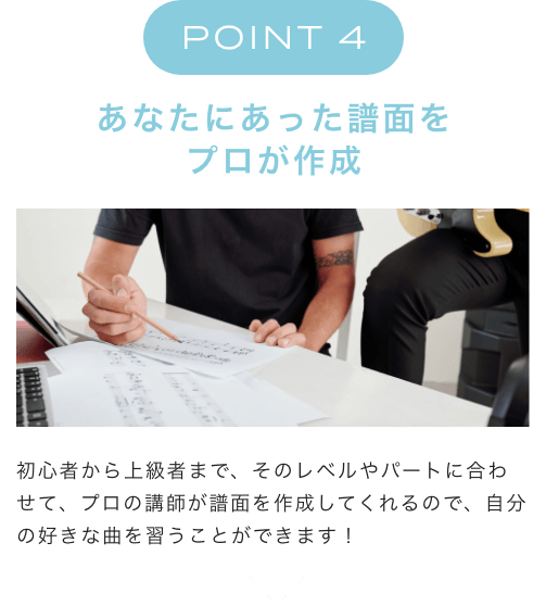 POINT 4 あなたにあった譜面をプロが作成 初心者から上級者まで、そのレベルやパートに合わせて、プロの講師が譜面を作成してくれるので、自分の好きな曲を習うことができます！