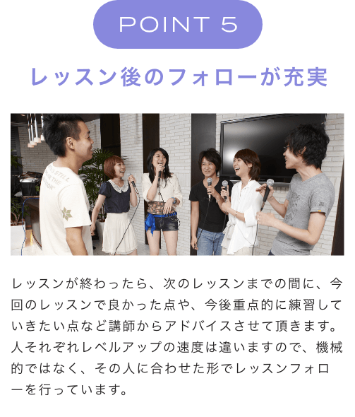 POINT 5 レッスン後のフォローが充実 レッスンが終わったら、次のレッスンまでの間に、今回のレッスンで良かった点や、今後重点的に練習していきたい点など講師からアドバイスさせて頂きます。人それぞれレベルアップの速度は違いますので、機械的ではなく、その人に合わせた形でレッスンフォローを行っています。