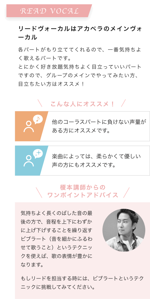 READ VOCAL リードヴォーカルはアカペラのメインヴォーカル 各パートがもり立ててくれるので、一番気持ちよく歌えるパートです。とにかく好き放題気持ちよく目立っていいパートですので、グループのメインでやってみたい方、目立ちたい方はオススメ！こんな人にオススメ！他のコーラスパートに負けない声量がある方にオススメです。楽曲によっては、柔らかくて優しい声の方にもオススメです。榎本講師からのワンポイントアドバイス 気持ちよく長くのばした音の最後の方で、音程を上下にわずかに上げ下げすることを繰り返すビブラート（音を細かにふるわせて歌うこと）というテクニックを使えば、歌の表情が豊かになります。もしリードを担当する時には、ビブラートというテクニックに挑戦してみてください。