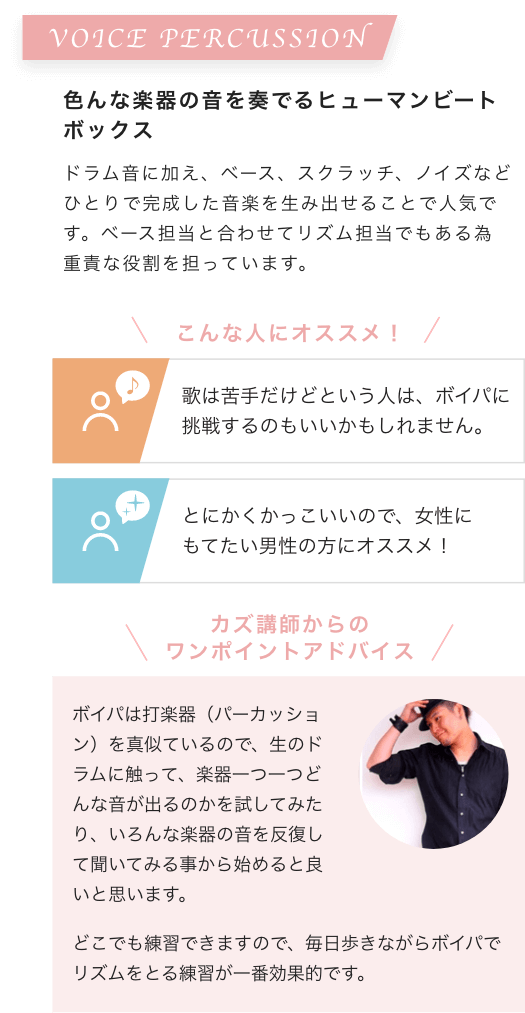 VOICE PERCUSSION 色んな楽器の音を奏でるヒューマンビートボックス ドラム音に加え、ベース、スクラッチ、ノイズなどひとりで完成した音楽を生み出せることで人気です。ベース担当と合わせてリズム担当でもある為重責な役割を担っています。こんな人にオススメ！歌は苦手だけどという人は、ボイパに挑戦するのもいいかもしれません。とにかくかっこいいので、女性にもてたい男性の方にオススメ！カズ講師からのワンポイントアドバイス ボイパは打楽器（パーカッション）を真似ているので、生のドラムに触って、楽器一つ一つどんな音が出るのかを試してみたり、いろんな楽器の音を反復して聞いてみる事から始めると良いと思います。どこでも練習できますので、毎日歩きながらボイパでリズムをとる練習が一番効果的です。