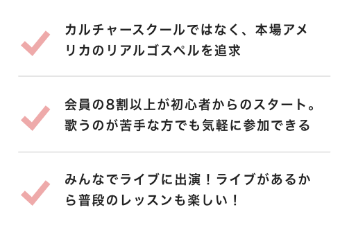 カルチャースクールではなく、本場アメリカのリアルゴスペルを追求  会員の8割以上が初心者からのスタート。歌うのが苦手な方でも気軽に参加できる  みんなでライブに出演！ライブがあるから普段のレッスンも楽しい！