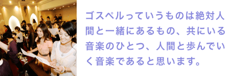 ゴスペルっていうものは絶対人間と一緒にあるもの、共にいる音楽のひとつ、人間と歩んでいく音楽であると思います。