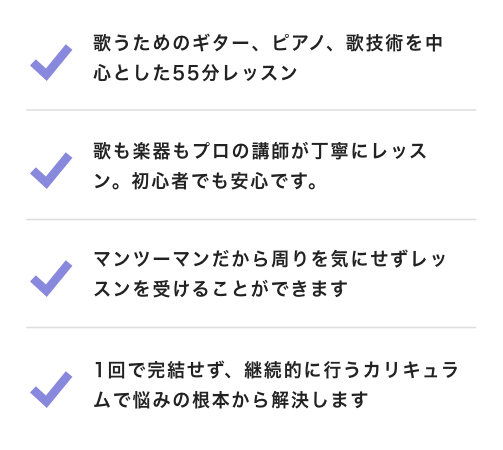 歌うためのギター、ピアノ、歌技術を中心とした55分レッスン 歌も楽器もプロの講師が丁寧にレッスン。初心者でも安心です。 マンツーマンだから周りを気にせずレッスンを受けることができます 1回で完結せず、継続的に行うカリキュラムで悩みの根本から解決します