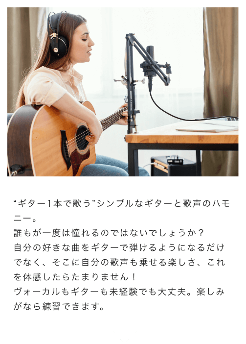 “ギター1本で歌う”シンプルなギターと歌声のハモニー。誰もが一度は憧れるのではないでしょうか？自分の好きな曲をギターで弾けるようになるだけでなく、そこに自分の歌声も乗せる楽しさ、これを体感したらたまりません！ボーカルもギターも未経験でも大丈夫。楽しみがなら練習できます。