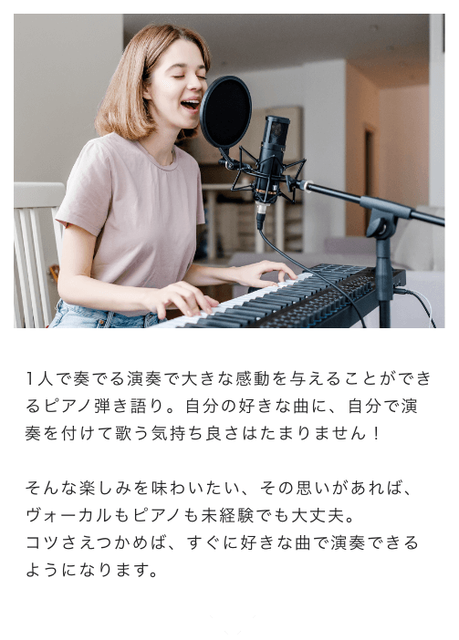 1人で奏でる演奏で大きな感動を与えることができるピアノ弾き語り。自分の好きな曲に、自分で演奏を付けて歌う気持ち良さはたまりません！そんな楽しみを味わいたい、その思いがあれば、ボーカルもピアノも未経験でも大丈夫。コツさえつかめば、すぐに好きな曲で演奏できるようになります。