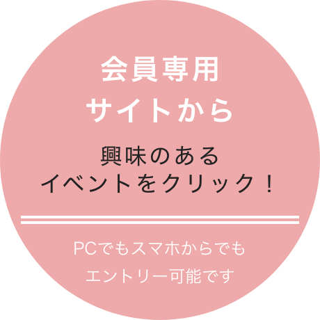 会員専用サイトから 興味のあるイベントをクリック！ PCでもスマホでもエントリー可能です